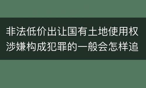 非法低价出让国有土地使用权涉嫌构成犯罪的一般会怎样追究法律责任
