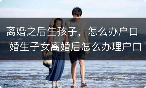 离婚之后生孩子，怎么办户口 婚生子女离婚后怎么办理户口