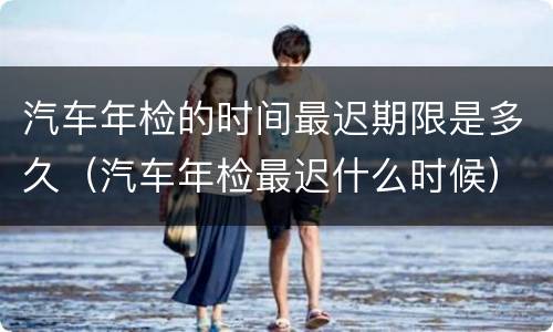 汽车年检的时间最迟期限是多久（汽车年检最迟什么时候）