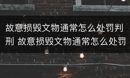 故意损毁文物通常怎么处罚判刑 故意损毁文物通常怎么处罚判刑案例
