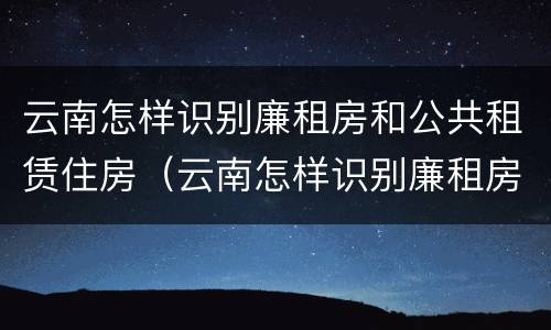 云南怎样识别廉租房和公共租赁住房（云南怎样识别廉租房和公共租赁住房信息）