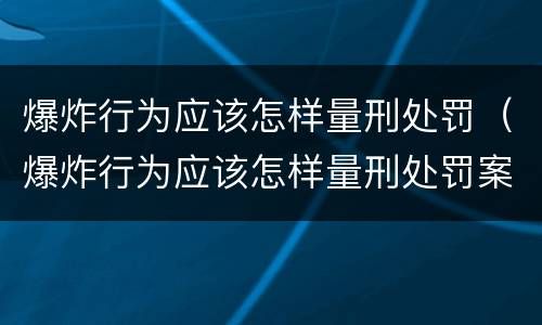 爆炸行为应该怎样量刑处罚（爆炸行为应该怎样量刑处罚案例）