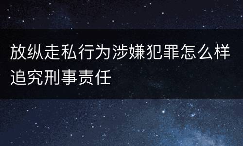 放纵走私行为涉嫌犯罪怎么样追究刑事责任