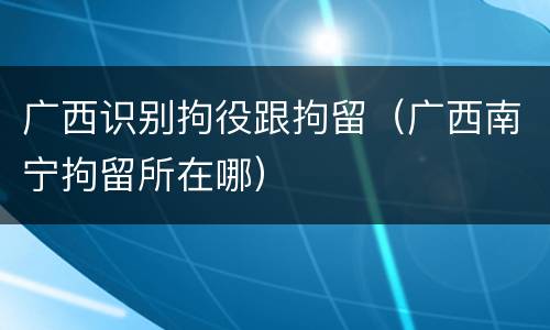 广西识别拘役跟拘留（广西南宁拘留所在哪）