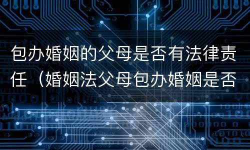 包办婚姻的父母是否有法律责任（婚姻法父母包办婚姻是否合法）