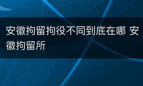安徽拘留拘役不同到底在哪 安徽拘留所