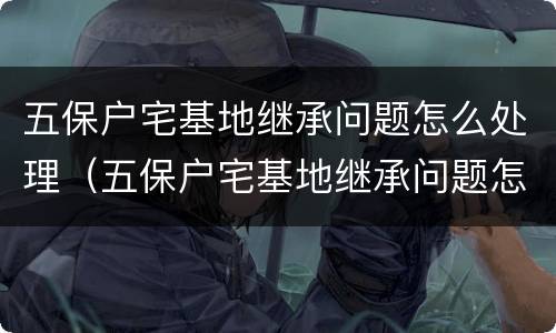 五保户宅基地继承问题怎么处理（五保户宅基地继承问题怎么处理好）