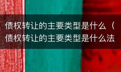 债权转让的主要类型是什么（债权转让的主要类型是什么法律）