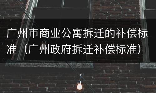 广州市商业公寓拆迁的补偿标准（广州政府拆迁补偿标准）
