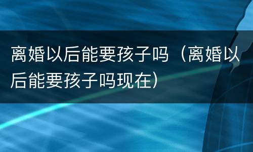 离婚以后能要孩子吗（离婚以后能要孩子吗现在）