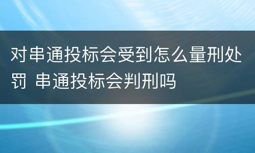 对串通投标会受到怎么量刑处罚 串通投标会判刑吗