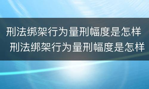 刑法绑架行为量刑幅度是怎样 刑法绑架行为量刑幅度是怎样的
