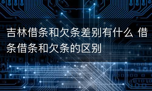 吉林借条和欠条差别有什么 借条借条和欠条的区别