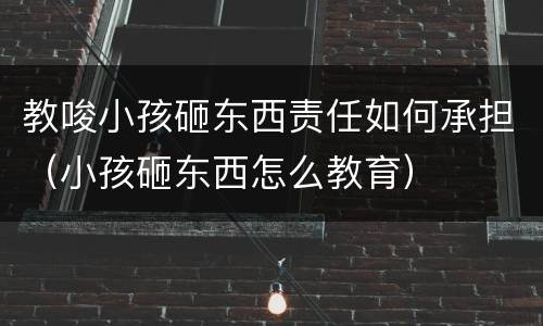教唆小孩砸东西责任如何承担（小孩砸东西怎么教育）