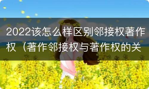 2022该怎么样区别邻接权著作权（著作邻接权与著作权的关系）