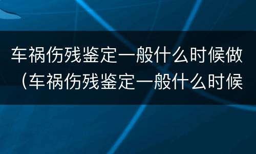 车祸伤残鉴定一般什么时候做（车祸伤残鉴定一般什么时候做啊）