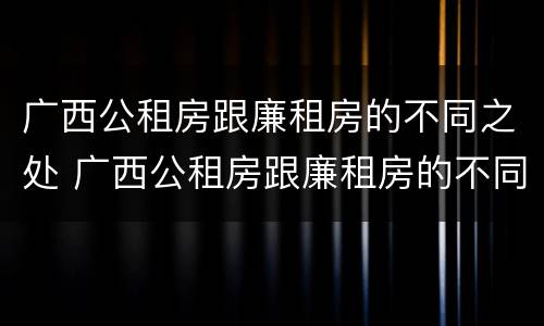 广西公租房跟廉租房的不同之处 广西公租房跟廉租房的不同之处有哪些