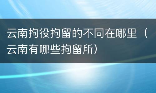 云南拘役拘留的不同在哪里（云南有哪些拘留所）