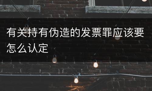 有关持有伪造的发票罪应该要怎么认定