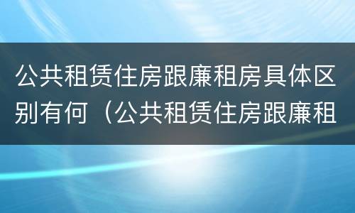 公共租赁住房跟廉租房具体区别有何（公共租赁住房跟廉租房具体区别有何不同）