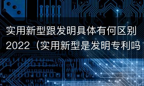 实用新型跟发明具体有何区别2022（实用新型是发明专利吗）