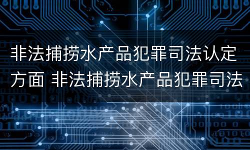 非法捕捞水产品犯罪司法认定方面 非法捕捞水产品犯罪司法认定方面的规定