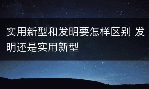 实用新型和发明要怎样区别 发明还是实用新型