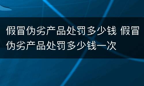 假冒伪劣产品处罚多少钱 假冒伪劣产品处罚多少钱一次