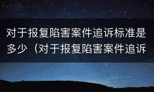 对于报复陷害案件追诉标准是多少（对于报复陷害案件追诉标准是多少钱）