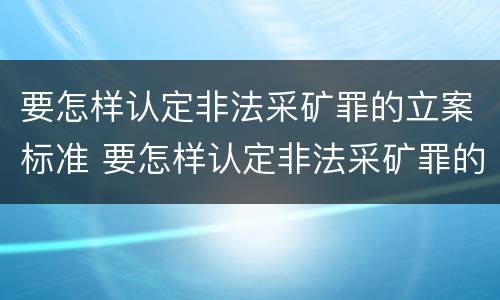要怎样认定非法采矿罪的立案标准 要怎样认定非法采矿罪的立案标准呢