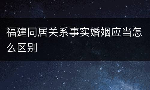 福建同居关系事实婚姻应当怎么区别