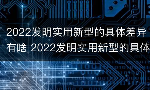 2022发明实用新型的具体差异有啥 2022发明实用新型的具体差异有啥