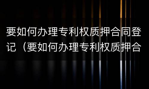 要如何办理专利权质押合同登记（要如何办理专利权质押合同登记手续）
