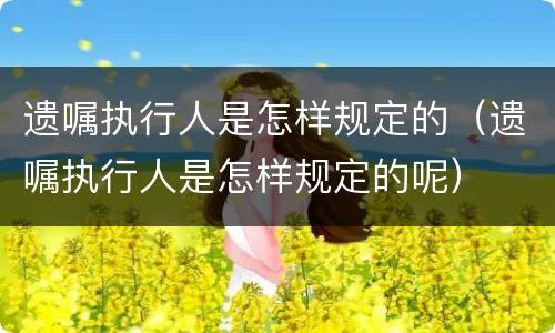 遗嘱执行人是怎样规定的（遗嘱执行人是怎样规定的呢）