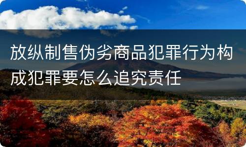 放纵制售伪劣商品犯罪行为构成犯罪要怎么追究责任