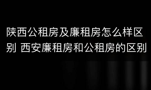 陕西公租房及廉租房怎么样区别 西安廉租房和公租房的区别到底是什么?