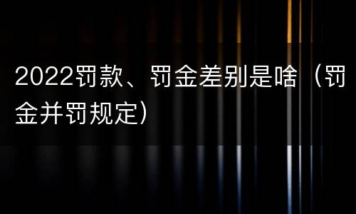 2022罚款、罚金差别是啥（罚金并罚规定）