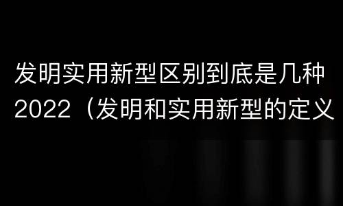 发明实用新型区别到底是几种2022（发明和实用新型的定义）