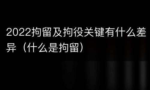 2022拘留及拘役关键有什么差异（什么是拘留）