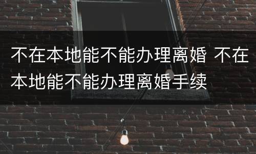 不在本地能不能办理离婚 不在本地能不能办理离婚手续