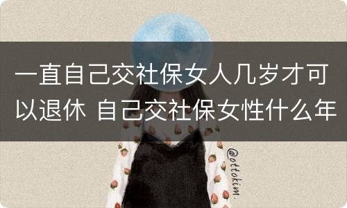 一直自己交社保女人几岁才可以退休 自己交社保女性什么年龄拿退休金