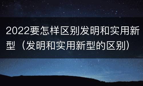 2022要怎样区别发明和实用新型（发明和实用新型的区别）