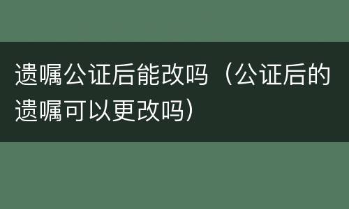 遗嘱公证后能改吗（公证后的遗嘱可以更改吗）