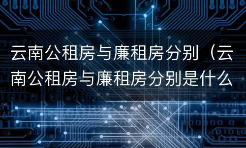 云南公租房与廉租房分别（云南公租房与廉租房分别是什么）