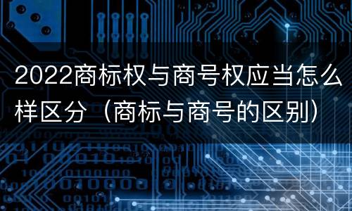 2022商标权与商号权应当怎么样区分（商标与商号的区别）