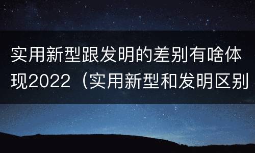 实用新型跟发明的差别有啥体现2022（实用新型和发明区别）