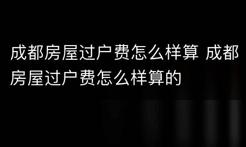 成都房屋过户费怎么样算 成都房屋过户费怎么样算的
