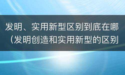 发明、实用新型区别到底在哪（发明创造和实用新型的区别）