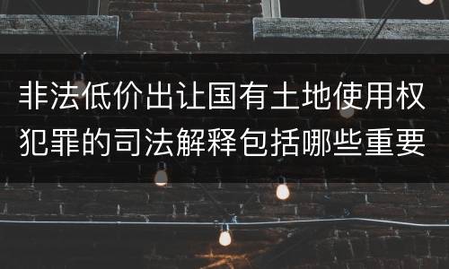 非法低价出让国有土地使用权犯罪的司法解释包括哪些重要内容