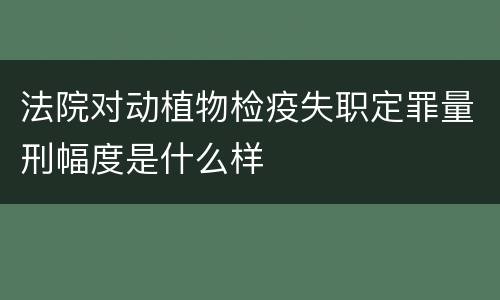 法院对动植物检疫失职定罪量刑幅度是什么样